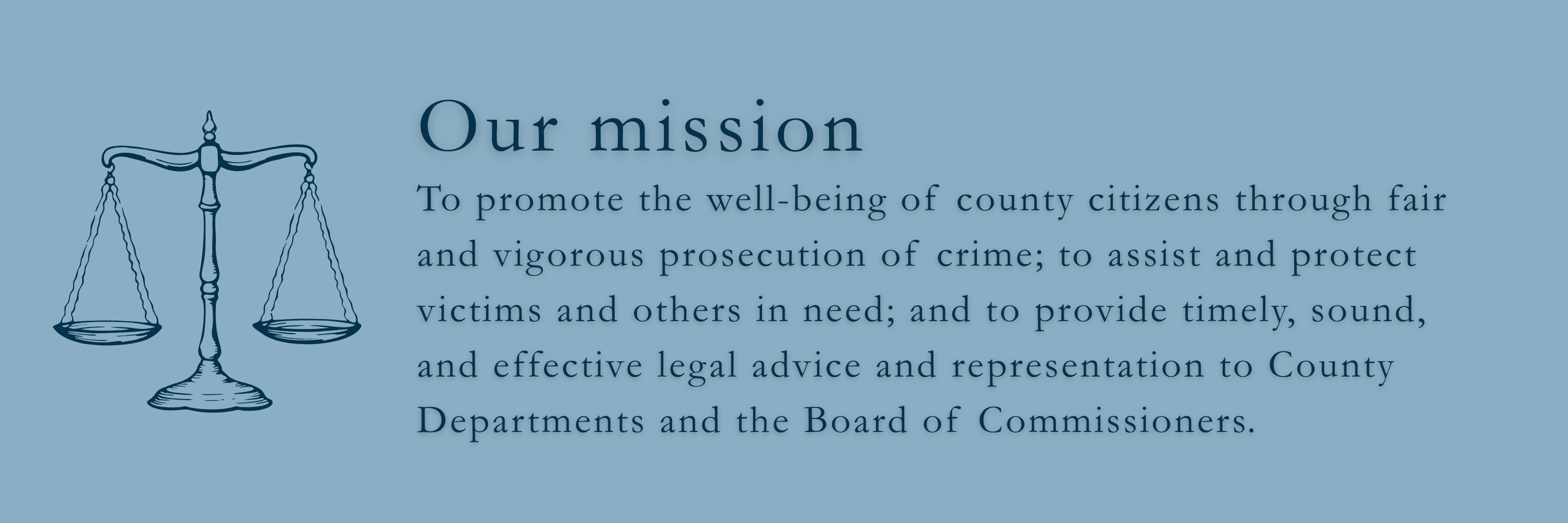 Our mission. is to promote the well-being of county citizens through fair and vigorous prosecution of crime; to assist and protect victims and others in need; and to provide timely, sound, and effective legal advice and representation to County Departments and the Board of Commissioners.